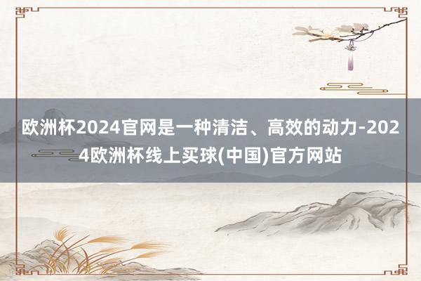 欧洲杯2024官网是一种清洁、高效的动力-2024欧洲杯线上买球(中国)官方网站