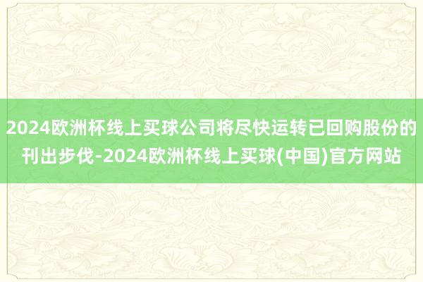 2024欧洲杯线上买球公司将尽快运转已回购股份的刊出步伐-2024欧洲杯线上买球(中国)官方网站