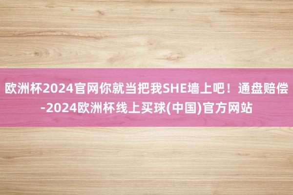 欧洲杯2024官网你就当把我SHE墙上吧！通盘赔偿-2024欧洲杯线上买球(中国)官方网站