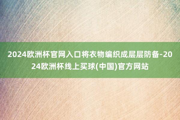 2024欧洲杯官网入口将衣物编织成层层防备-2024欧洲杯线上买球(中国)官方网站