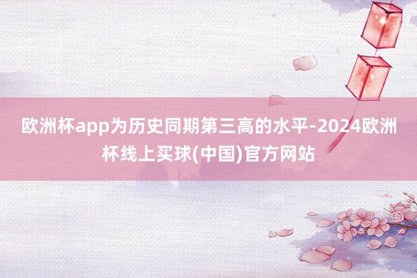 欧洲杯app为历史同期第三高的水平-2024欧洲杯线上买球(中国)官方网站