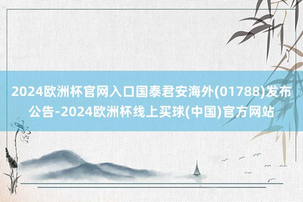 2024欧洲杯官网入口国泰君安海外(01788)发布公告-2024欧洲杯线上买球(中国)官方网站