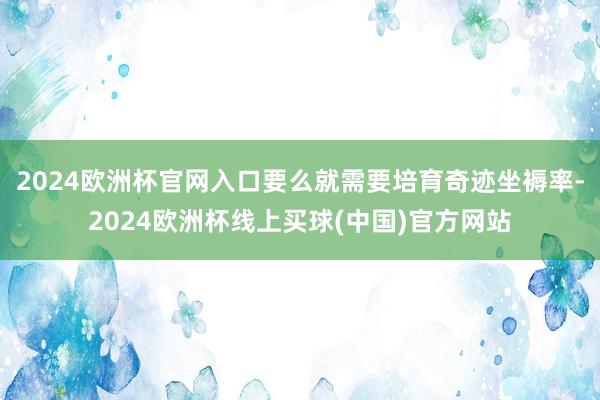2024欧洲杯官网入口要么就需要培育奇迹坐褥率-2024欧洲杯线上买球(中国)官方网站