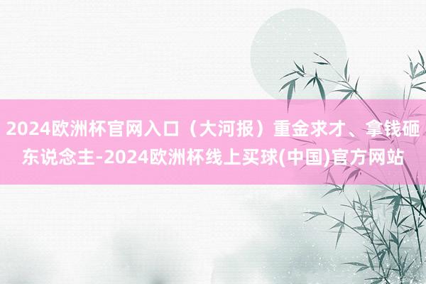 2024欧洲杯官网入口（大河报）重金求才、拿钱砸东说念主-2024欧洲杯线上买球(中国)官方网站