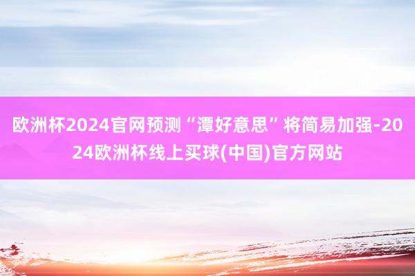 欧洲杯2024官网预测“潭好意思”将简易加强-2024欧洲杯线上买球(中国)官方网站
