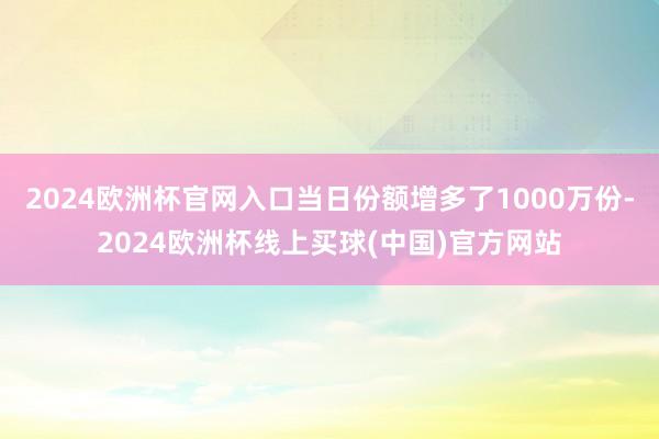 2024欧洲杯官网入口当日份额增多了1000万份-2024欧洲杯线上买球(中国)官方网站