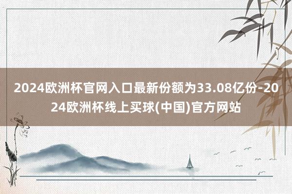2024欧洲杯官网入口最新份额为33.08亿份-2024欧洲杯线上买球(中国)官方网站