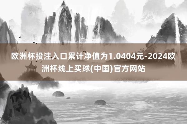 欧洲杯投注入口累计净值为1.0404元-2024欧洲杯线上买球(中国)官方网站