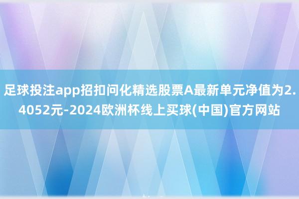 足球投注app招扣问化精选股票A最新单元净值为2.4052元-2024欧洲杯线上买球(中国)官方网站