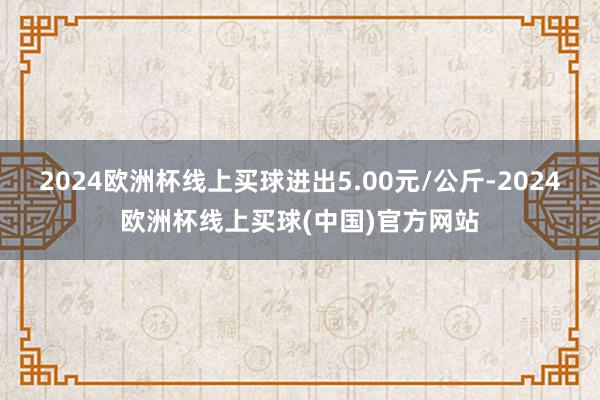 2024欧洲杯线上买球进出5.00元/公斤-2024欧洲杯线上买球(中国)官方网站