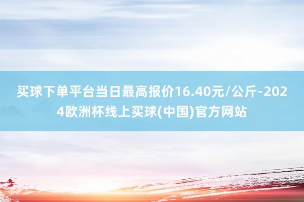 买球下单平台当日最高报价16.40元/公斤-2024欧洲杯线上买球(中国)官方网站