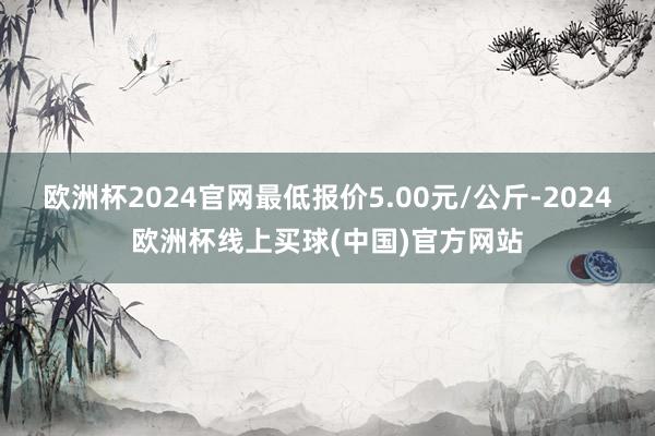 欧洲杯2024官网最低报价5.00元/公斤-2024欧洲杯线上买球(中国)官方网站