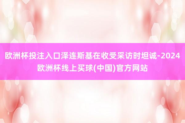 欧洲杯投注入口泽连斯基在收受采访时坦诚-2024欧洲杯线上买球(中国)官方网站
