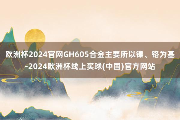 欧洲杯2024官网GH605合金主要所以镍、铬为基-2024欧洲杯线上买球(中国)官方网站