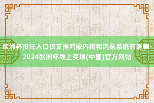 欧洲杯投注入口仅支捏鸿蒙内核和鸿蒙系统的诓骗-2024欧洲杯线上买球(中国)官方网站