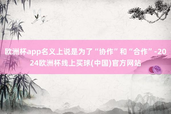 欧洲杯app名义上说是为了“协作”和“合作”-2024欧洲杯线上买球(中国)官方网站