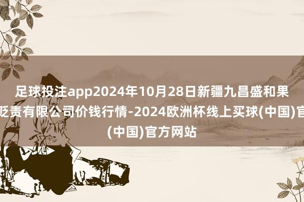 足球投注app2024年10月28日新疆九昌盛和果品筹画贬责有限公司价钱行情-2024欧洲杯线上买球(中国)官方网站