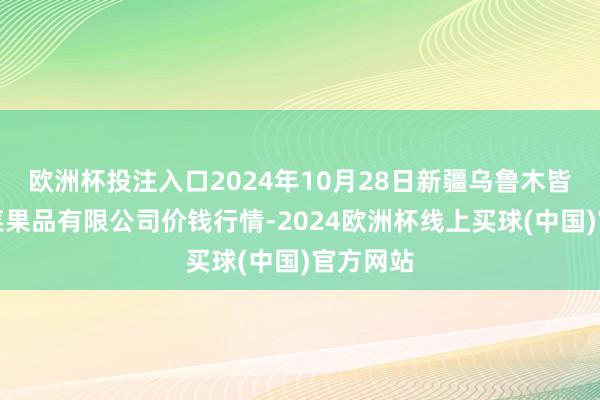 欧洲杯投注入口2024年10月28日新疆乌鲁木皆凌庆蔬菜果品有限公司价钱行情-2024欧洲杯线上买球(中国)官方网站