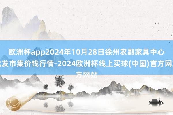 欧洲杯app2024年10月28日徐州农副家具中心批发市集价钱行情-2024欧洲杯线上买球(中国)官方网站
