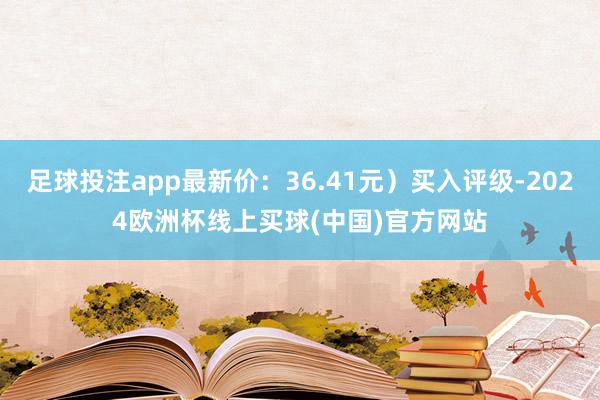 足球投注app最新价：36.41元）买入评级-2024欧洲杯线上买球(中国)官方网站