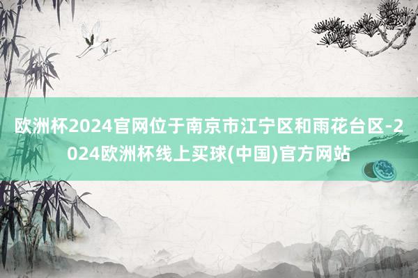 欧洲杯2024官网位于南京市江宁区和雨花台区-2024欧洲杯线上买球(中国)官方网站