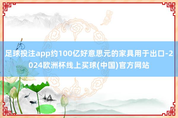 足球投注app约100亿好意思元的家具用于出口-2024欧洲杯线上买球(中国)官方网站