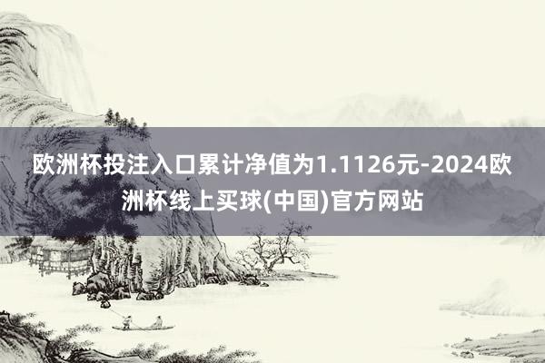 欧洲杯投注入口累计净值为1.1126元-2024欧洲杯线上买球(中国)官方网站