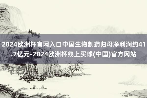 2024欧洲杯官网入口中国生物制药归母净利润约41.7亿元-2024欧洲杯线上买球(中国)官方网站