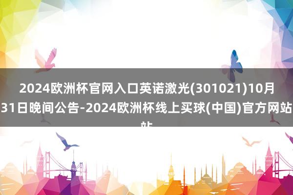 2024欧洲杯官网入口英诺激光(301021)10月31日晚间公告-2024欧洲杯线上买球(中国)官方网站