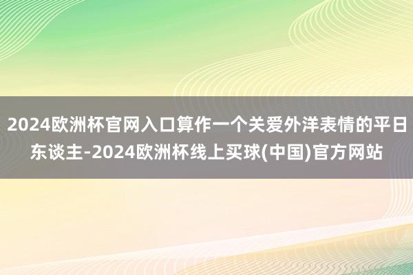 2024欧洲杯官网入口算作一个关爱外洋表情的平日东谈主-2024欧洲杯线上买球(中国)官方网站