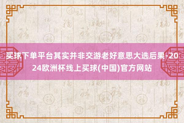 买球下单平台其实并非交游老好意思大选后果-2024欧洲杯线上买球(中国)官方网站