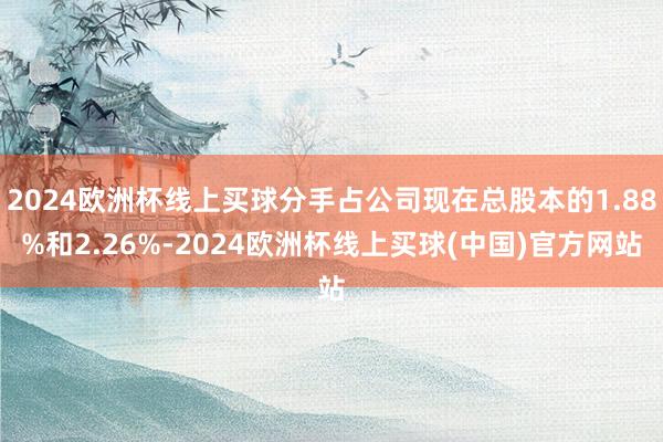 2024欧洲杯线上买球分手占公司现在总股本的1.88%和2.26%-2024欧洲杯线上买球(中国)官方网站