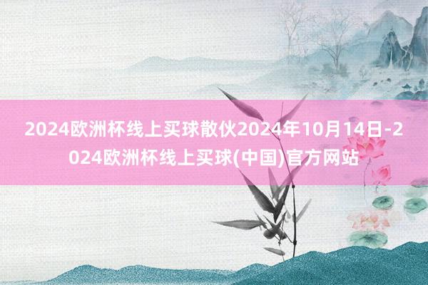 2024欧洲杯线上买球散伙2024年10月14日-2024欧洲杯线上买球(中国)官方网站