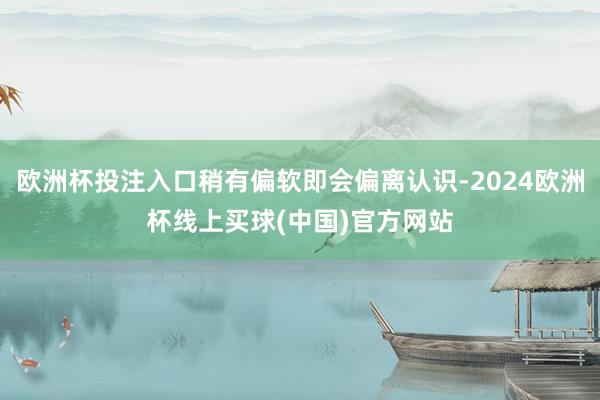 欧洲杯投注入口稍有偏软即会偏离认识-2024欧洲杯线上买球(中国)官方网站