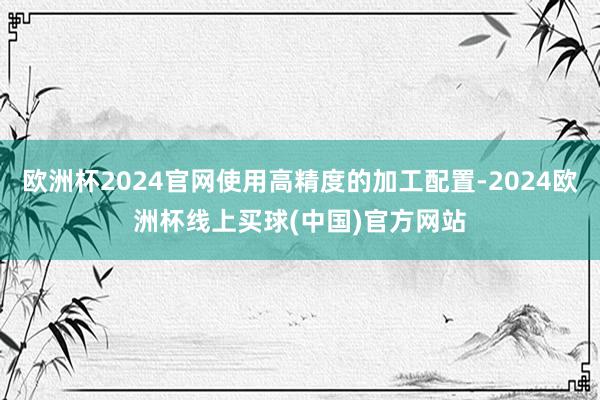 欧洲杯2024官网使用高精度的加工配置-2024欧洲杯线上买球(中国)官方网站
