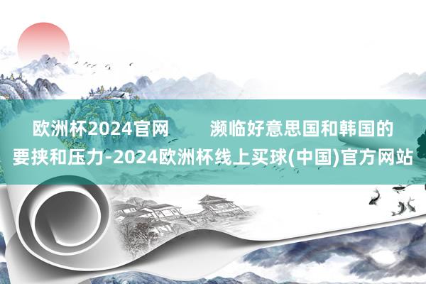 欧洲杯2024官网        濒临好意思国和韩国的要挟和压力-2024欧洲杯线上买球(中国)官方网站
