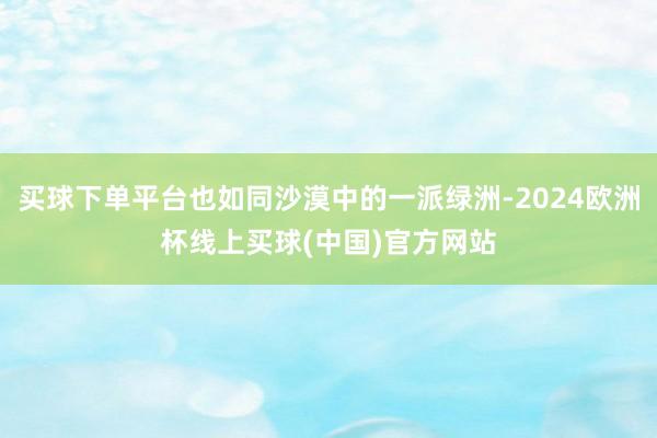 买球下单平台也如同沙漠中的一派绿洲-2024欧洲杯线上买球(中国)官方网站