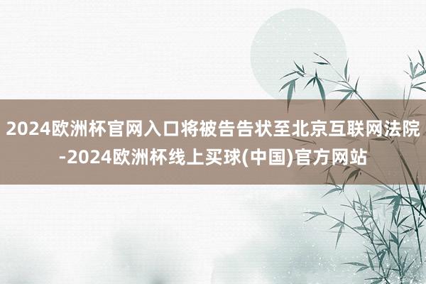 2024欧洲杯官网入口将被告告状至北京互联网法院-2024欧洲杯线上买球(中国)官方网站