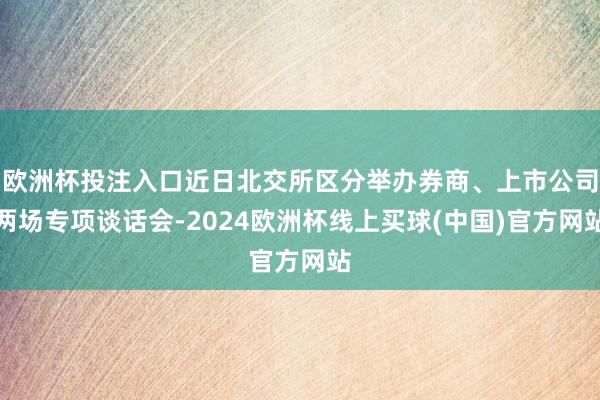 欧洲杯投注入口近日北交所区分举办券商、上市公司两场专项谈话会-2024欧洲杯线上买球(中国)官方网站