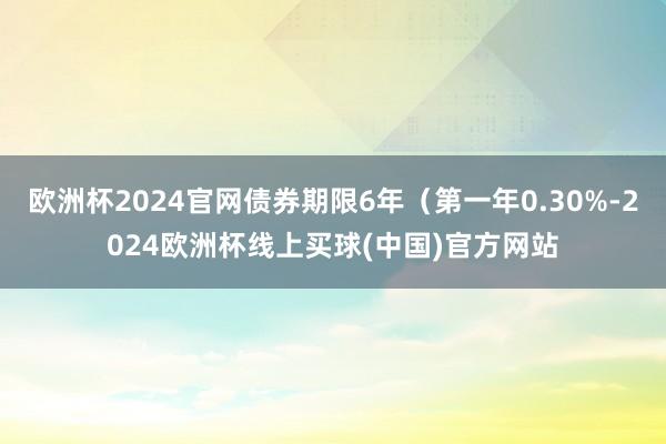 欧洲杯2024官网债券期限6年（第一年0.30%-2024欧洲杯线上买球(中国)官方网站