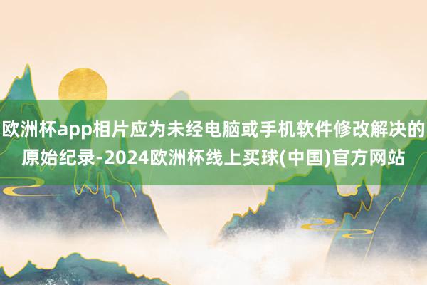 欧洲杯app相片应为未经电脑或手机软件修改解决的原始纪录-2024欧洲杯线上买球(中国)官方网站