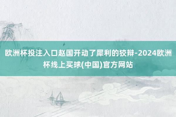 欧洲杯投注入口赵国开动了犀利的狡辩-2024欧洲杯线上买球(中国)官方网站