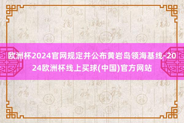欧洲杯2024官网规定并公布黄岩岛领海基线-2024欧洲杯线上买球(中国)官方网站