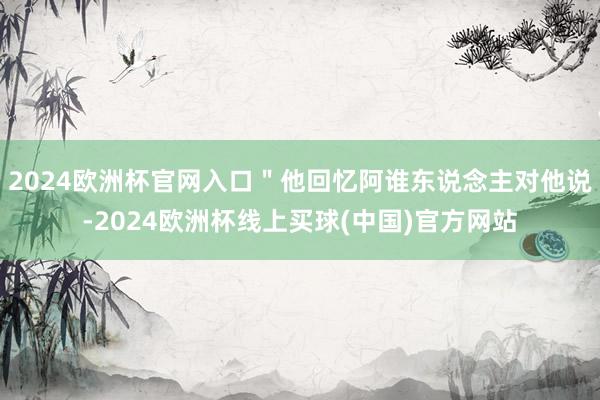 2024欧洲杯官网入口＂他回忆阿谁东说念主对他说-2024欧洲杯线上买球(中国)官方网站