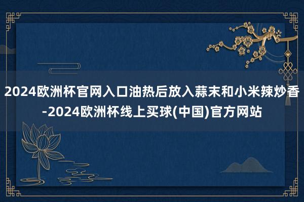 2024欧洲杯官网入口油热后放入蒜末和小米辣炒香-2024欧洲杯线上买球(中国)官方网站