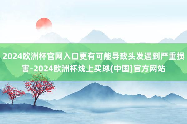 2024欧洲杯官网入口更有可能导致头发遇到严重损害-2024欧洲杯线上买球(中国)官方网站