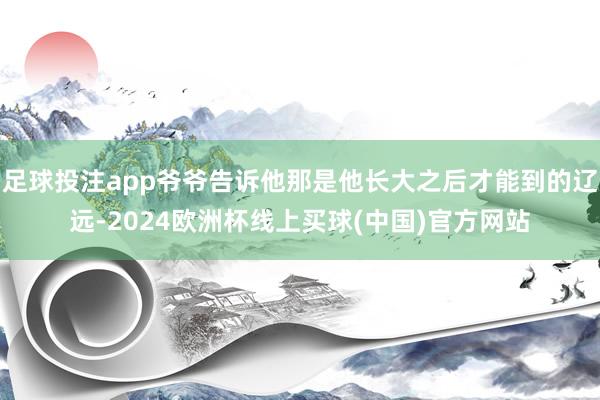 足球投注app爷爷告诉他那是他长大之后才能到的辽远-2024欧洲杯线上买球(中国)官方网站