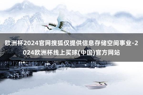 欧洲杯2024官网搜狐仅提供信息存储空间事业-2024欧洲杯线上买球(中国)官方网站