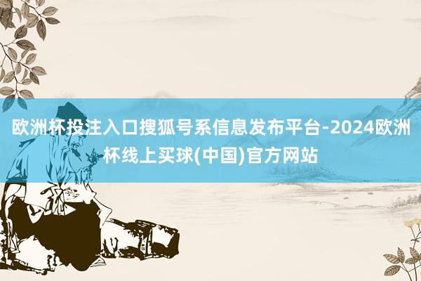 欧洲杯投注入口搜狐号系信息发布平台-2024欧洲杯线上买球(中国)官方网站