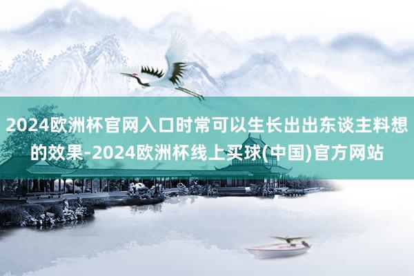 2024欧洲杯官网入口时常可以生长出出东谈主料想的效果-2024欧洲杯线上买球(中国)官方网站